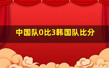 中国队0比3韩国队比分