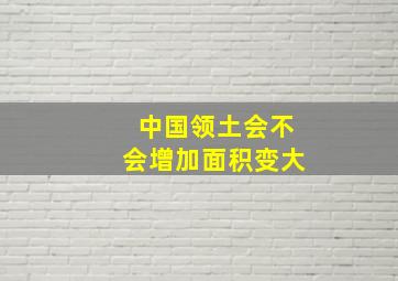 中国领土会不会增加面积变大