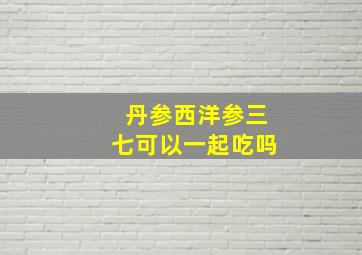 丹参西洋参三七可以一起吃吗