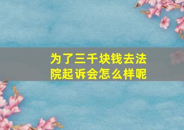 为了三千块钱去法院起诉会怎么样呢