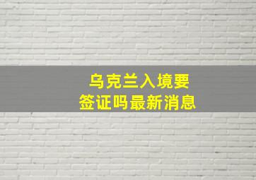 乌克兰入境要签证吗最新消息