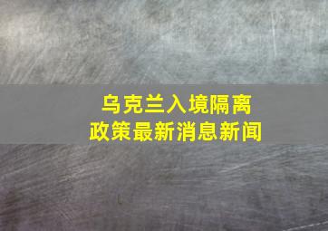 乌克兰入境隔离政策最新消息新闻