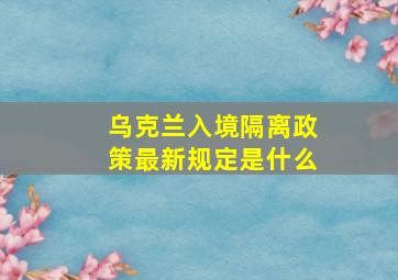 乌克兰入境隔离政策最新规定是什么