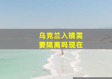 乌克兰入镜需要隔离吗现在