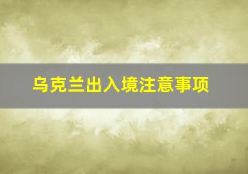 乌克兰出入境注意事项