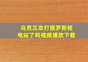 乌克兰攻打俄罗斯核电站了吗视频播放下载