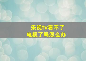 乐视tv看不了电视了吗怎么办