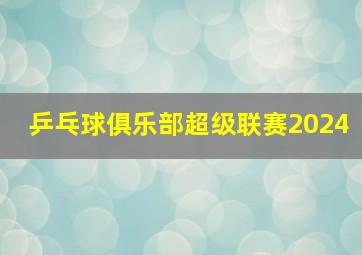 乒乓球俱乐部超级联赛2024