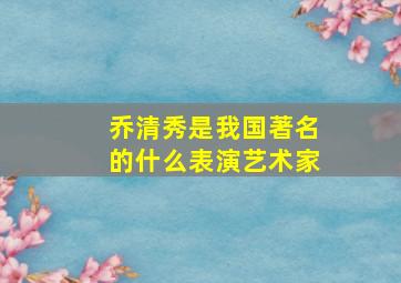 乔清秀是我国著名的什么表演艺术家