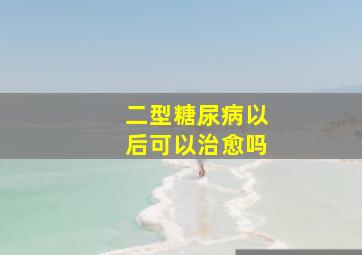 二型糖尿病以后可以治愈吗