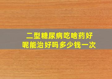 二型糖尿病吃啥药好呢能治好吗多少钱一次