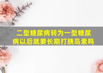 二型糖尿病转为一型糖尿病以后就要长期打胰岛素吗