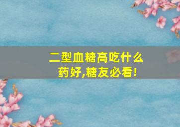 二型血糖高吃什么药好,糖友必看!