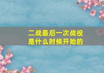 二战最后一次战役是什么时候开始的