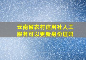 云南省农村信用社人工服务可以更新身份证吗