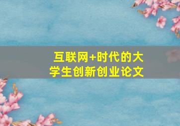 互联网+时代的大学生创新创业论文