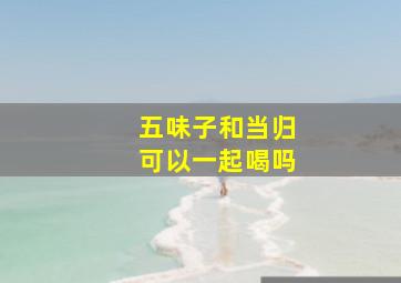 五味子和当归可以一起喝吗