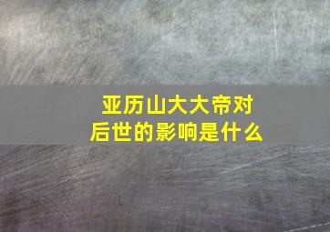 亚历山大大帝对后世的影响是什么