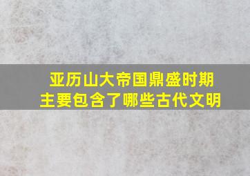 亚历山大帝国鼎盛时期主要包含了哪些古代文明