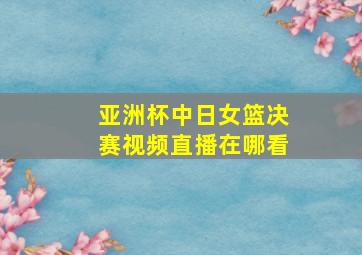 亚洲杯中日女篮决赛视频直播在哪看