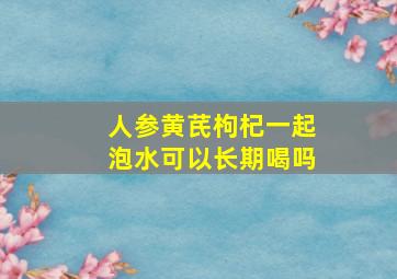 人参黄芪枸杞一起泡水可以长期喝吗