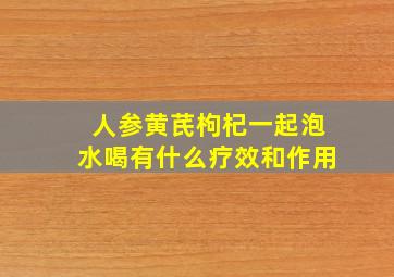 人参黄芪枸杞一起泡水喝有什么疗效和作用