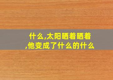 什么,太阳晒着晒着,他变成了什么的什么