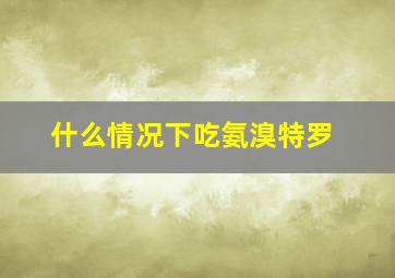 什么情况下吃氨溴特罗