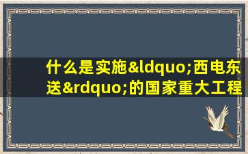 什么是实施“西电东送”的国家重大工程