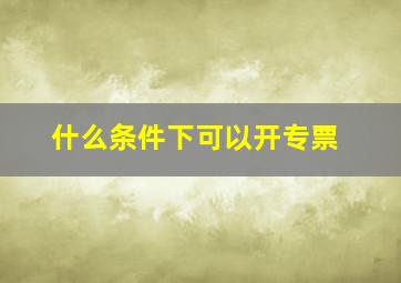 什么条件下可以开专票