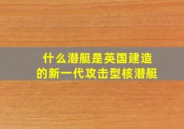 什么潜艇是英国建造的新一代攻击型核潜艇