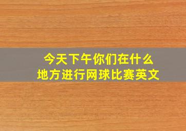 今天下午你们在什么地方进行网球比赛英文