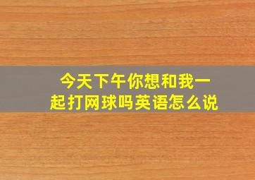 今天下午你想和我一起打网球吗英语怎么说