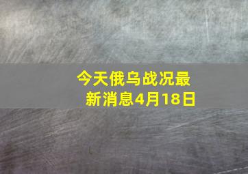 今天俄乌战况最新消息4月18日