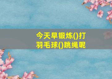 今天早锻炼()打羽毛球()跳绳呢