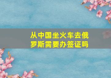 从中国坐火车去俄罗斯需要办签证吗