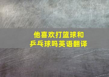 他喜欢打篮球和乒乓球吗英语翻译