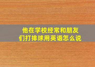 他在学校经常和朋友们打排球用英语怎么说