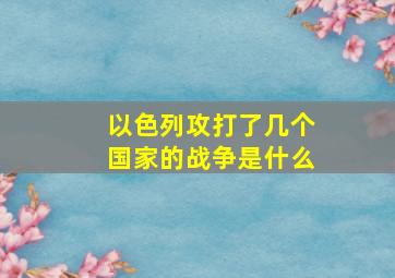 以色列攻打了几个国家的战争是什么