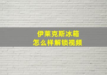 伊莱克斯冰箱怎么样解锁视频