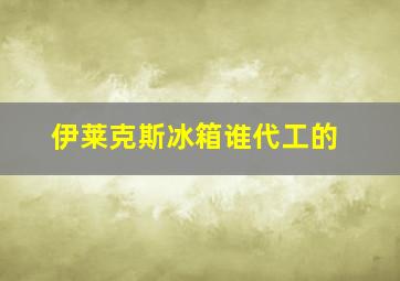 伊莱克斯冰箱谁代工的