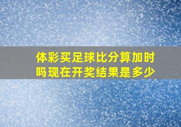 体彩买足球比分算加时吗现在开奖结果是多少