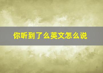 你听到了么英文怎么说