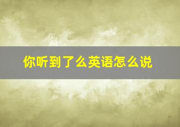 你听到了么英语怎么说