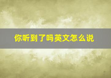 你听到了吗英文怎么说