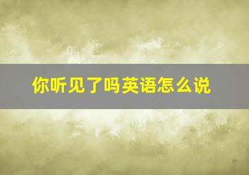 你听见了吗英语怎么说