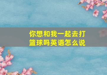 你想和我一起去打篮球吗英语怎么说