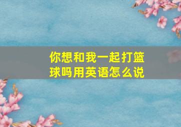 你想和我一起打篮球吗用英语怎么说