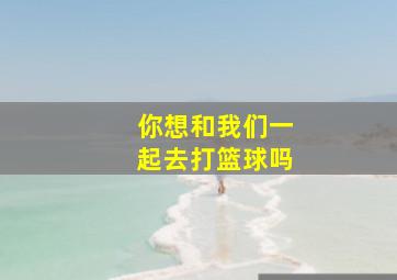 你想和我们一起去打篮球吗