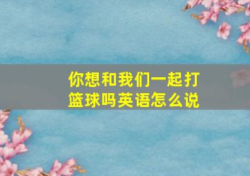 你想和我们一起打篮球吗英语怎么说